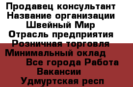 Продавец-консультант › Название организации ­ Швейный Мир › Отрасль предприятия ­ Розничная торговля › Минимальный оклад ­ 30 000 - Все города Работа » Вакансии   . Удмуртская респ.,Сарапул г.